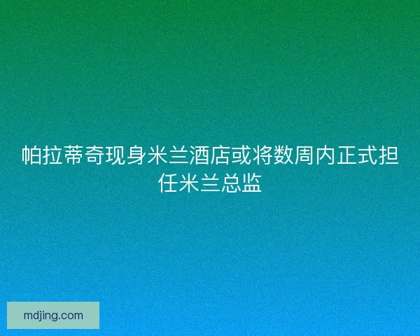 帕拉蒂奇现身米兰酒店或将数周内正式担任米兰总监