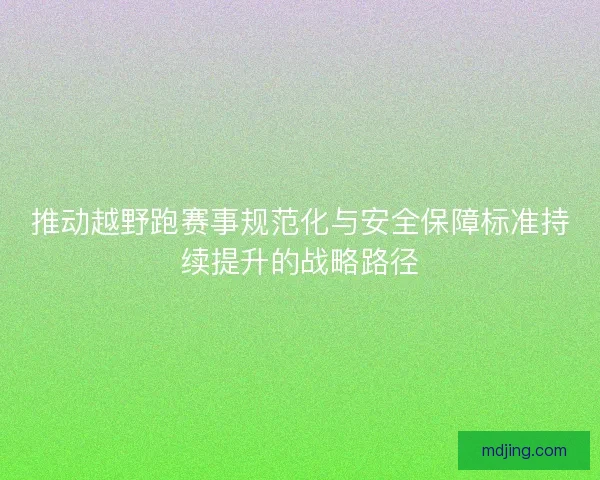推动越野跑赛事规范化与安全保障标准持续提升的战略路径